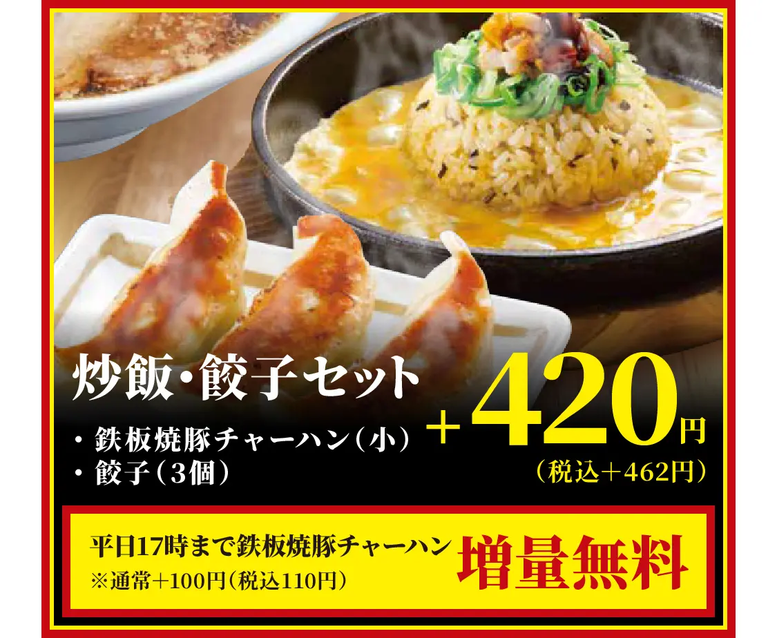 炒飯・餃子セット・鉄板焼豚チャーハン（小）・餃子（3個）　+420円（税込＋462円）　平日17時まで鉄板焼豚チャーハン増量無料※通常＋100円（税込110円）